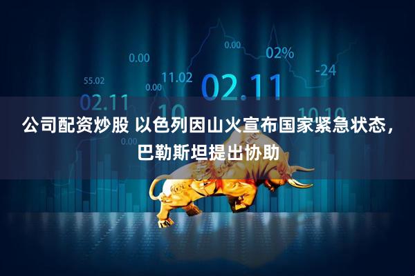 公司配资炒股 以色列因山火宣布国家紧急状态，巴勒斯坦提出协助