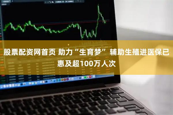 股票配资网首页 助力“生育梦” 辅助生殖进医保已惠及超100万人次