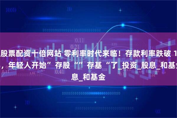 股票配资十倍网站 零利率时代来临！存款利率跌破 1%，年轻人开始” 存股 “” 存基 “了_投资_股息_和基金