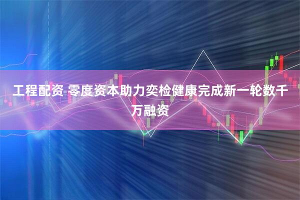 工程配资 零度资本助力奕检健康完成新一轮数千万融资