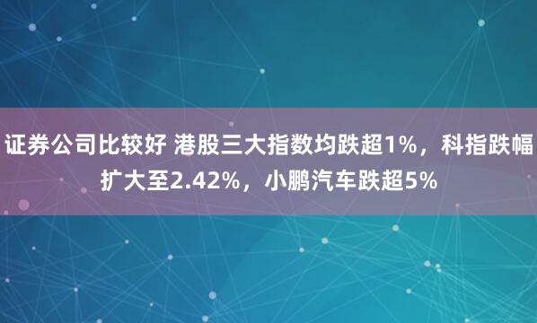 证券公司比较好 港股三大指数均跌超1%，科指跌幅扩大至2.42%，小鹏汽车跌超5%