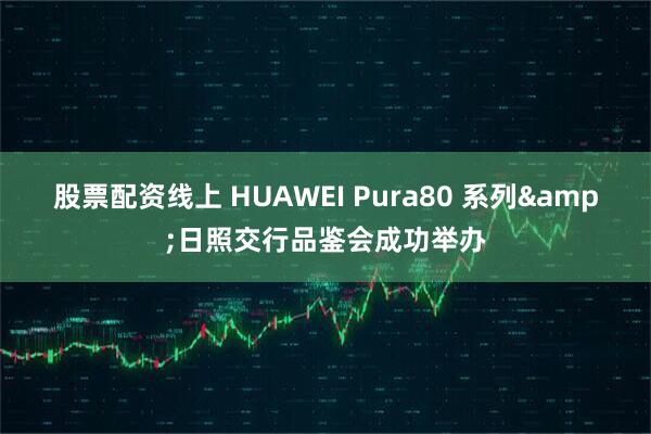 股票配资线上 HUAWEI Pura80 系列&日照交行品鉴会成功举办