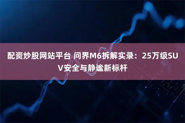 配资炒股网站平台 问界M6拆解实录：25万级SUV安全与静谧新标杆