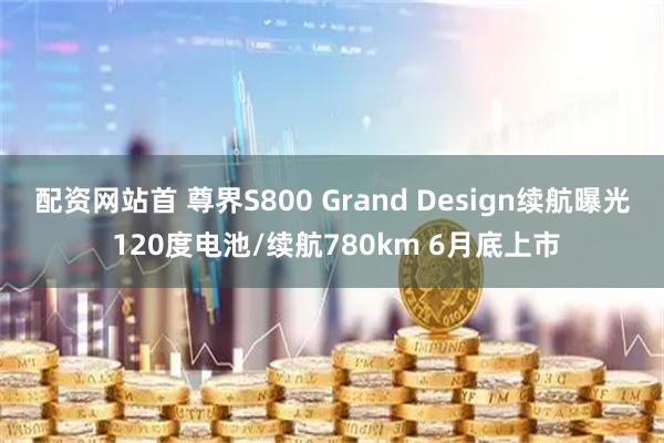 配资网站首 尊界S800 Grand Design续航曝光 120度电池/续航780km 6月底上市