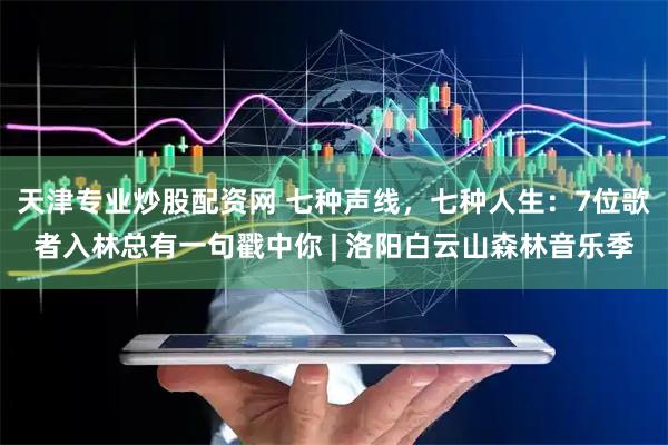 天津专业炒股配资网 七种声线，七种人生：7位歌者入林总有一句戳中你 | 洛阳白云山森林音乐季