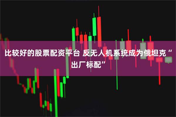 比较好的股票配资平台 反无人机系统成为俄坦克“出厂标配”